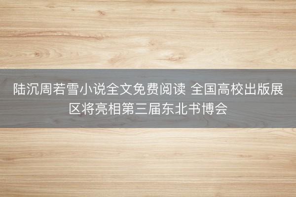 陆沉周若雪小说全文免费阅读 全国高校出版展区将亮相第三届东北书博会