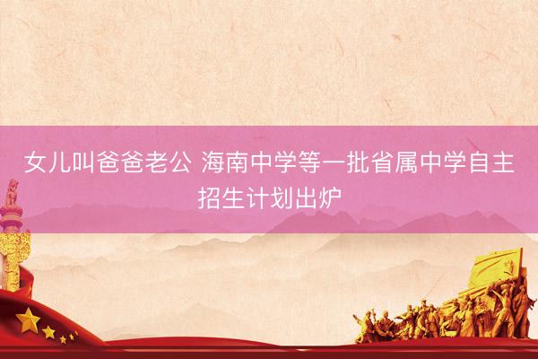 女儿叫爸爸老公 海南中学等一批省属中学自主招生计划出炉