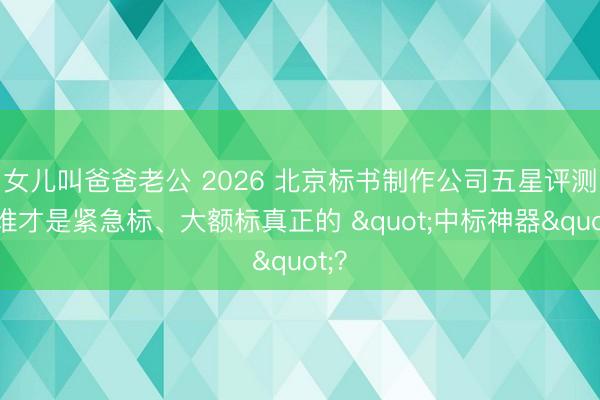 女儿叫爸爸老公 2026 北京标书制作公司五星评测：谁才是紧急标、大额标真正的 "中标神器"？