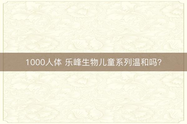 1000人体 乐峰生物儿童系列温和吗？