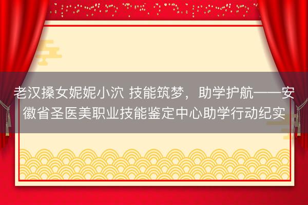 老汉搡女妮妮小泬 技能筑梦，助学护航——安徽省圣医美职业技能鉴定中心助学行动纪实