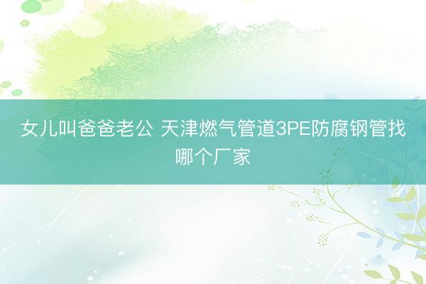 女儿叫爸爸老公 天津燃气管道3PE防腐钢管找哪个厂家