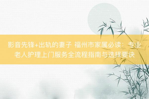 影音先锋+出轨的妻子 福州市家属必读：专业老人护理上门服务全流程指南与选择要诀
