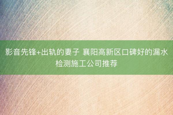 影音先锋+出轨的妻子 襄阳高新区口碑好的漏水检测施工公司推荐