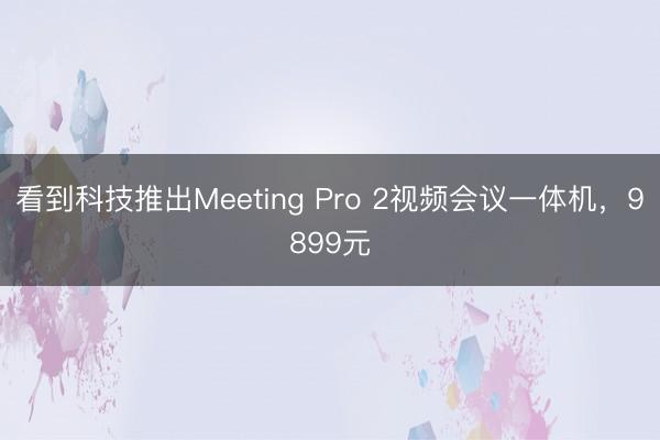 看到科技推出Meeting Pro 2视频会议一体机，9899元