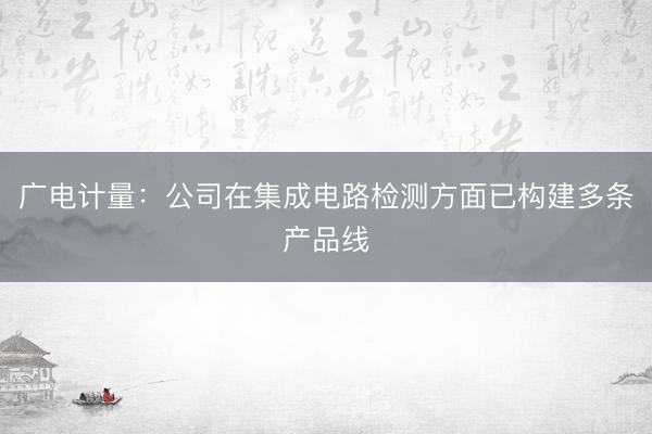 广电计量：公司在集成电路检测方面已构建多条产品线