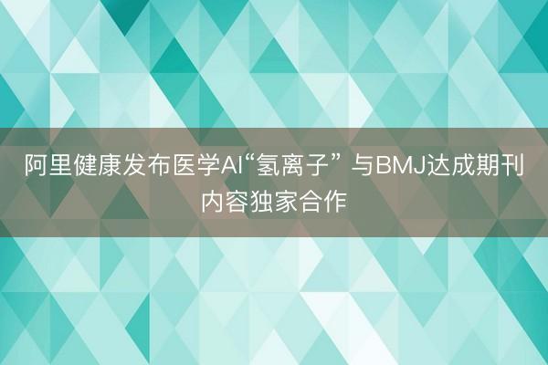 阿里健康发布医学AI“氢离子” 与BMJ达成期刊内容独家合作