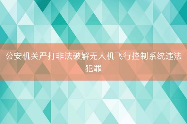 公安机关严打非法破解无人机飞行控制系统违法犯罪