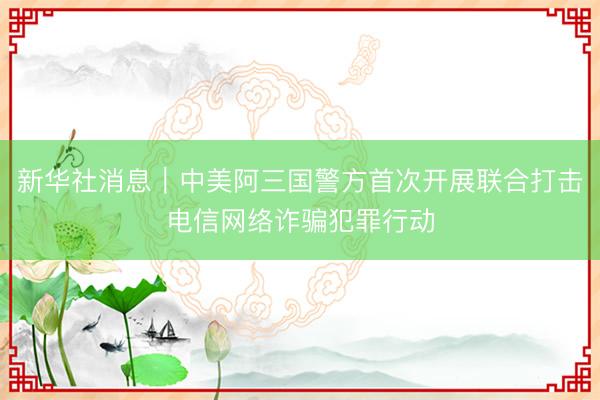 新华社消息｜中美阿三国警方首次开展联合打击电信网络诈骗犯罪行动