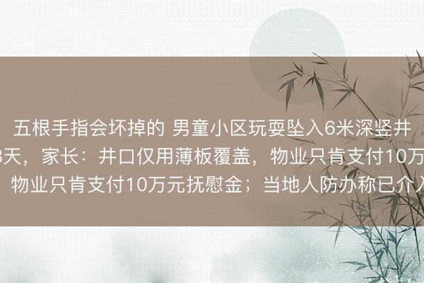 五根手指会坏掉的 男童小区玩耍坠入6米深竖井，颅脑损伤昏迷已达18天，家长：井口仅用薄板覆盖，物业只肯支付10万元抚慰金；当地人防办称已介入调查