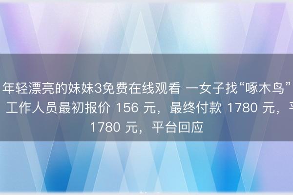 年轻漂亮的妹妹3免费在线观看 一女子找“啄木鸟”修马桶,工作人员最初报价 156 元,最终付款 1780 元,平台回应