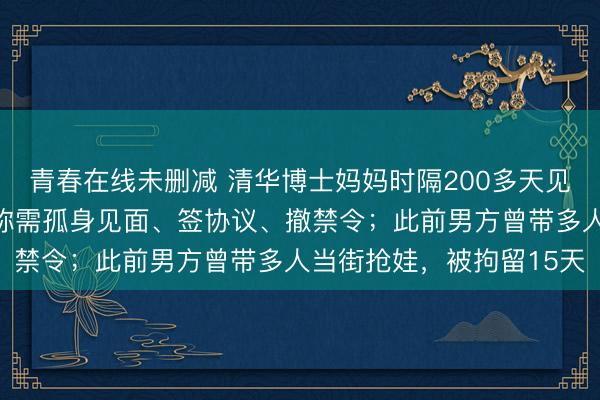 青春在线未删减 清华博士妈妈时隔200多天见到两岁幼子,孩子父亲称需孤身见面、签协议、撤禁令;此前男方曾带多人当街抢娃,被拘留15天