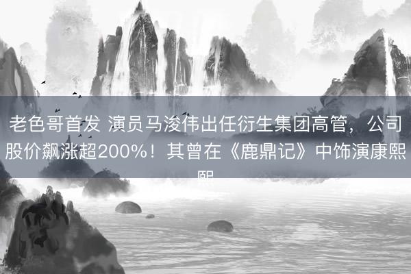 老色哥首发 演员马浚伟出任衍生集团高管，公司股价飙涨超200%！其曾在《鹿鼎记》中饰演康熙