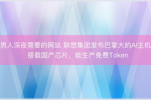 男人深夜需要的网站 联想集团发布巴掌大的AI主机  搭载国产芯片，能生产免费Token