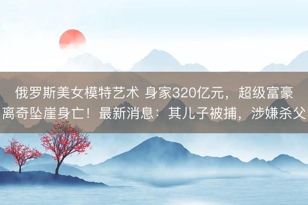 俄罗斯美女模特艺术 身家320亿元，超级富豪离奇坠崖身亡！最新消息：其儿子被捕，涉嫌杀父