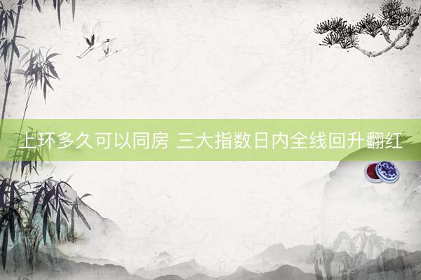 上环多久可以同房 三大指数日内全线回升翻红