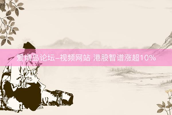 爱情岛论坛-视频网站 港股智谱涨超10%