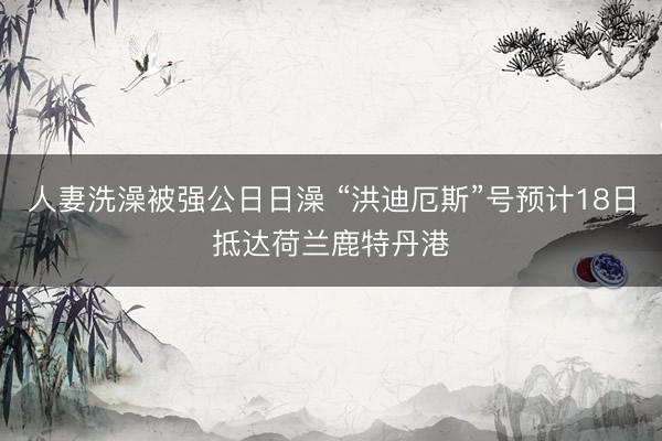 人妻洗澡被强公日日澡 “洪迪厄斯”号预计18日抵达荷兰鹿特丹港