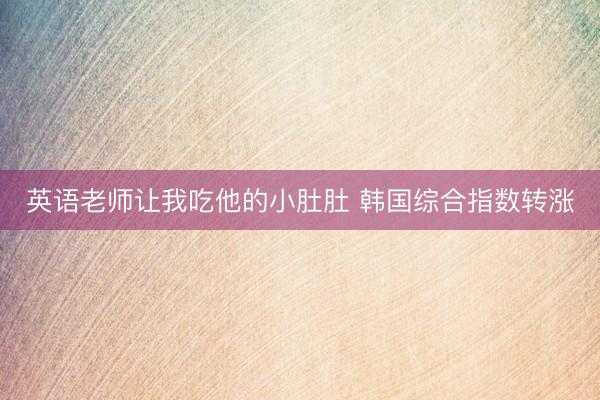英语老师让我吃他的小肚肚 韩国综合指数转涨