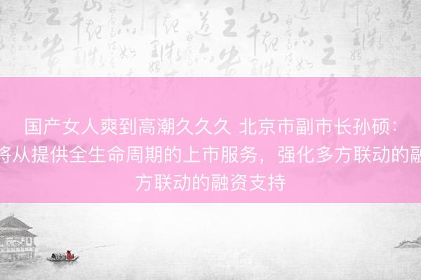 国产女人爽到高潮久久久 北京市副市长孙硕：北京市将从提供全生命周期的上市服务，强化多方联动的融资支持