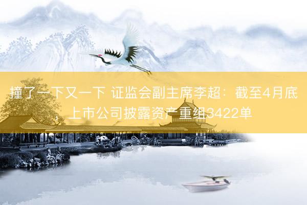 撞了一下又一下 证监会副主席李超：截至4月底，上市公司披露资产重组3422单