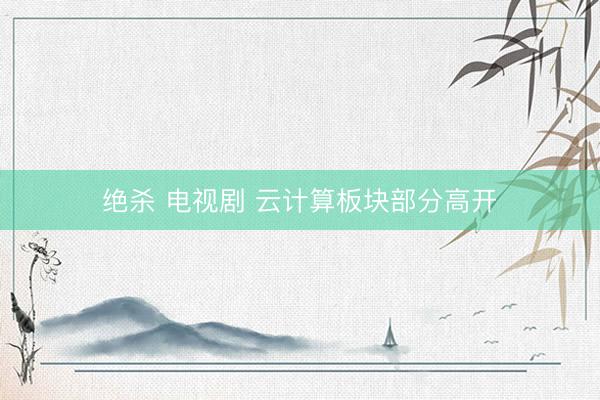 绝杀 电视剧 云计算板块部分高开