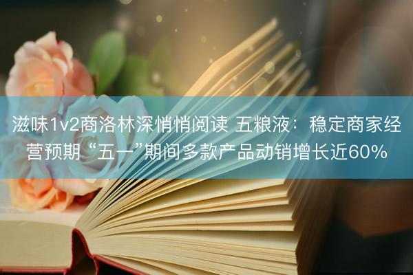 滋味1v2商洛林深悄悄阅读 五粮液：稳定商家经营预期 “五一”期间多款产品动销增长近60%