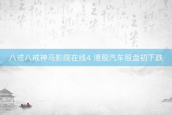 八戒八戒神马影院在线4 港股汽车股盘初下跌