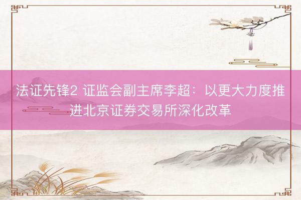 法证先锋2 证监会副主席李超：以更大力度推进北京证券交易所深化改革