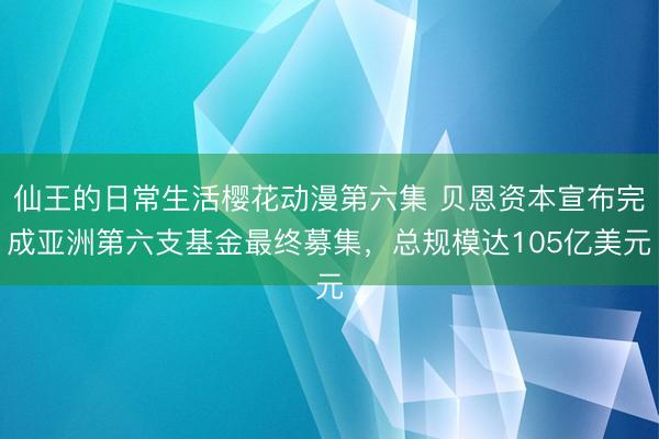 仙王的日常生活樱花动漫第六集 贝恩资本宣布完成亚洲第六支基金最终募集，总规模达105亿美元