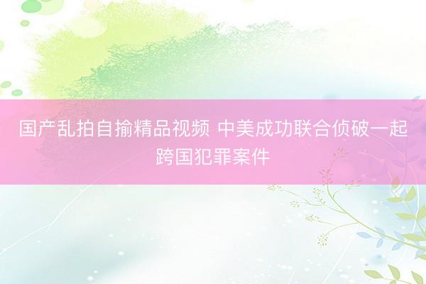 国产乱拍自揄精品视频 中美成功联合侦破一起跨国犯罪案件