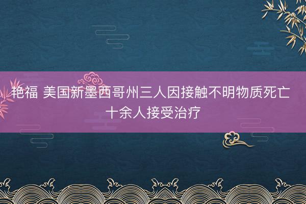 艳福 美国新墨西哥州三人因接触不明物质死亡 十余人接受治疗
