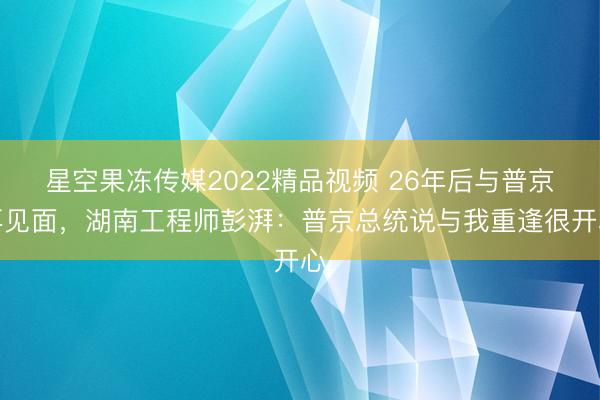 星空果冻传媒2022精品视频 26年后与普京再见面，湖南工程师彭湃：普京总统说与我重逢很开心