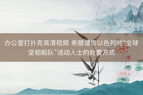 办公室打扑克高清视频 希腊谴责以色列对“全球坚韧船队”活动人士的处置方式