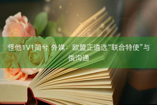 怪他1V1简兮 外媒：欧盟正遴选“联合特使”与俄沟通