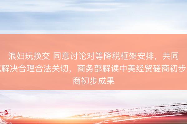 浪妇玩换交 同意讨论对等降税框架安排，共同研究解决合理合法关切，商务部解读中美经贸磋商初步成果