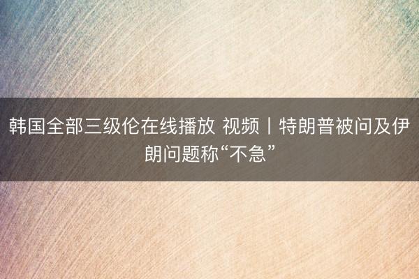 韩国全部三级伦在线播放 视频丨特朗普被问及伊朗问题称“不急”