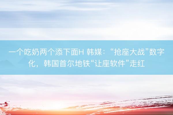 一个吃奶两个添下面H 韩媒：“抢座大战”数字化，韩国首尔地铁“让座软件”走红