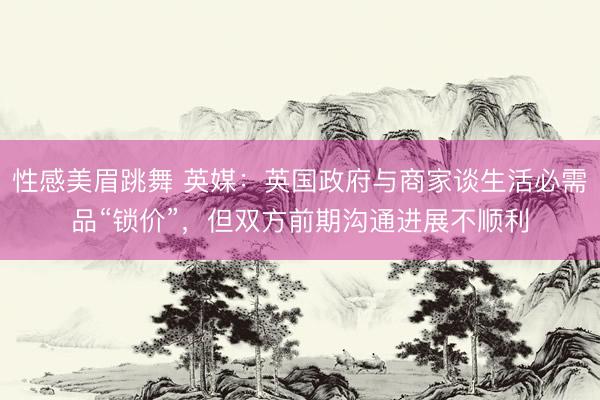 性感美眉跳舞 英媒：英国政府与商家谈生活必需品“锁价”，但双方前期沟通进展不顺利