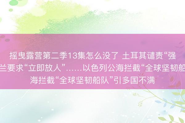 摇曳露营第二季13集怎么没了 土耳其谴责“强盗行为”、爱尔兰要求“立即放人”……以色列公海拦截“全球坚韧船队”引多国不满