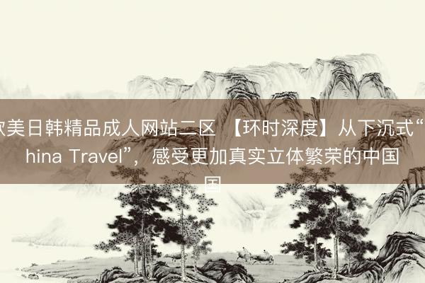 欧美日韩精品成人网站二区 【环时深度】从下沉式“China Travel”，感受更加真实立体繁荣的中国