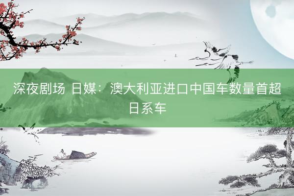 深夜剧场 日媒：澳大利亚进口中国车数量首超日系车