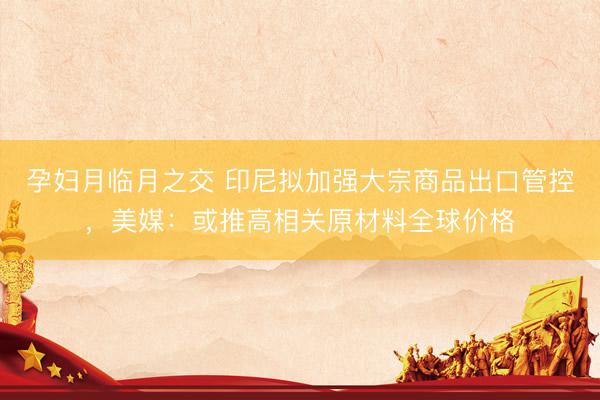 孕妇月临月之交 印尼拟加强大宗商品出口管控，美媒：或推高相关原材料全球价格