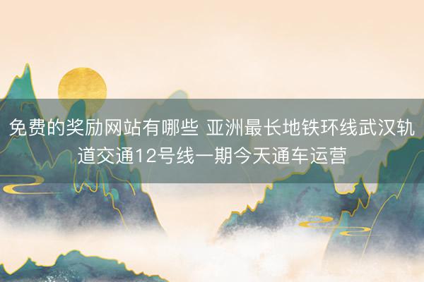 免费的奖励网站有哪些 亚洲最长地铁环线武汉轨道交通12号线一期今天通车运营