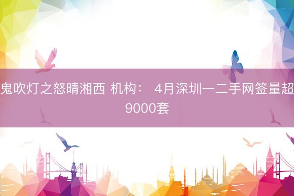 鬼吹灯之怒晴湘西 机构： 4月深圳一二手网签量超9000套