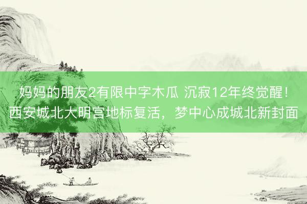 妈妈的朋友2有限中字木瓜 沉寂12年终觉醒！西安城北大明宫地标复活，梦中心成城北新封面