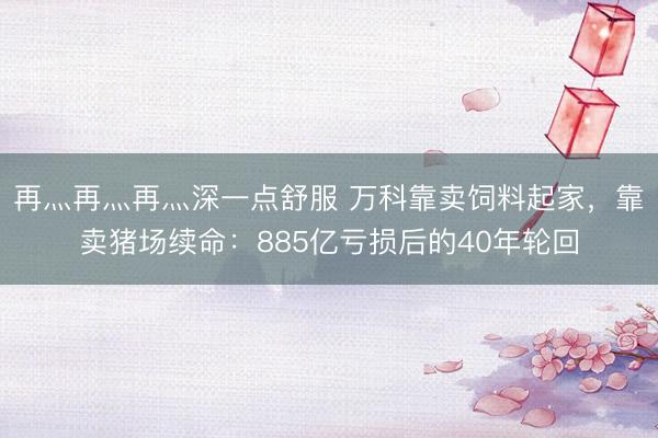 再灬再灬再灬深一点舒服 万科靠卖饲料起家，靠卖猪场续命：885亿亏损后的40年轮回