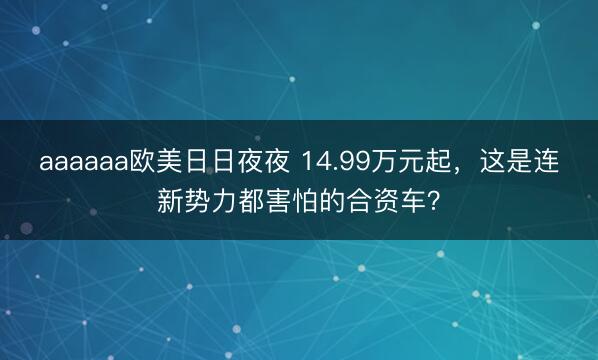aaaaaa欧美日日夜夜 14.99万元起，这是连新势力都害怕的合资车？