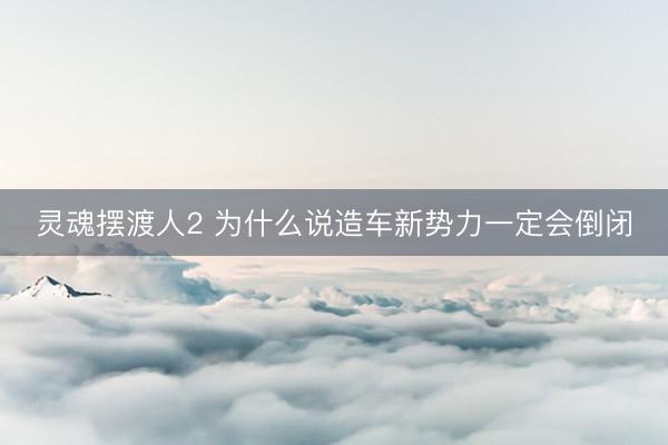 灵魂摆渡人2 为什么说造车新势力一定会倒闭