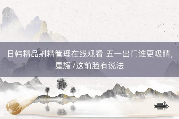 日韩精品射精管理在线观看 五一出门谁更吸睛，星耀7这前脸有说法